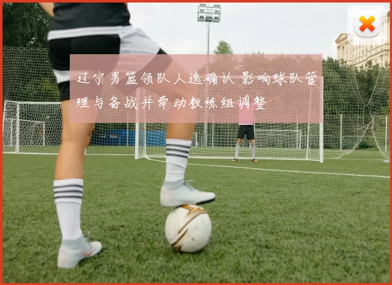 辽宁男篮领队人选确认 影响球队管理与备战并牵动教练组调整