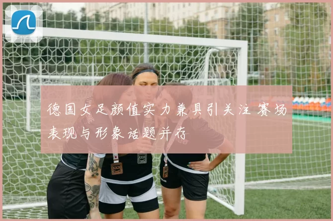 德国女足颜值实力兼具引关注 赛场表现与形象话题并存
