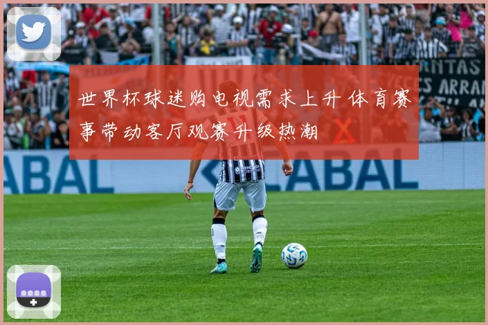 世界杯球迷购电视需求上升 体育赛事带动客厅观赛升级热潮