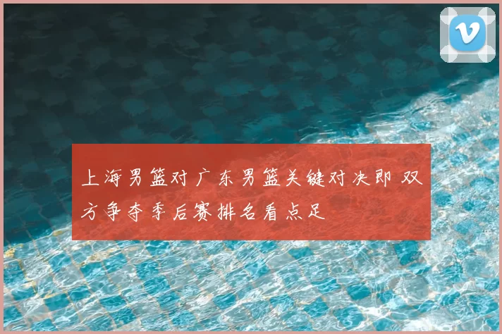 上海男篮对广东男篮关键对决即 双方争夺季后赛排名看点足