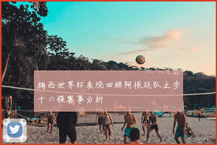梅西世界杯表现回顾阿根廷队止步十六强赛事分析