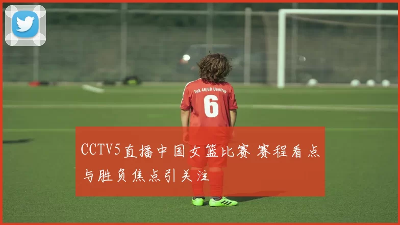 CCTV5直播中国女篮比赛 赛程看点与胜负焦点引关注