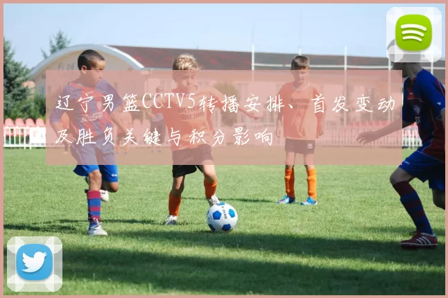 辽宁男篮CCTV5转播安排、首发变动及胜负关键与积分影响