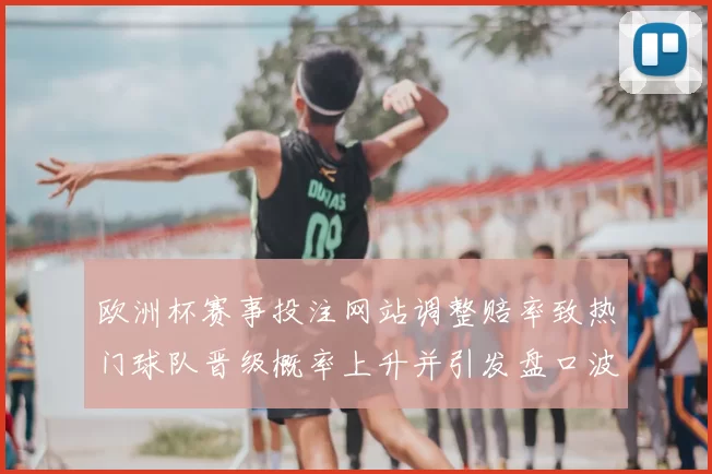 欧洲杯赛事投注网站调整赔率致热门球队晋级概率上升并引发盘口波动关注