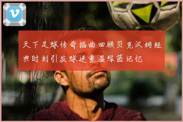 天下足球传奇插曲回顾贝克汉姆经典时刻引发球迷重温绿茵记忆