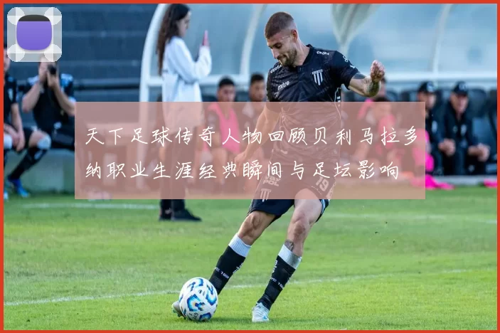 天下足球传奇人物回顾贝利马拉多纳职业生涯经典瞬间与足坛影响