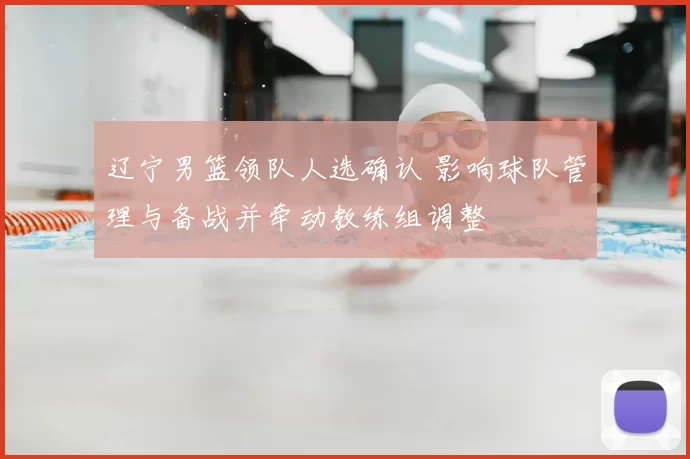辽宁男篮领队人选确认 影响球队管理与备战并牵动教练组调整
