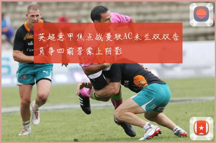 英超意甲焦点战曼联AC米兰双双告负争四前景蒙上阴影