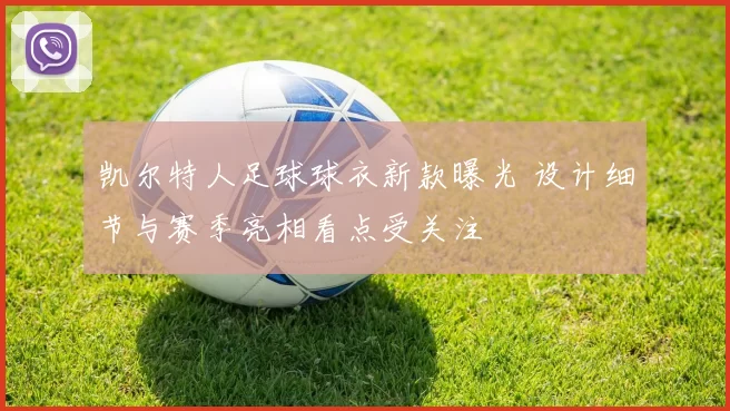 凯尔特人足球球衣新款曝光 设计细节与赛季亮相看点受关注
