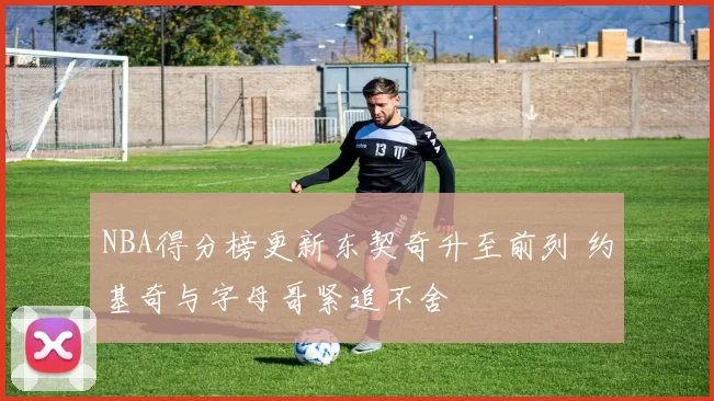 NBA得分榜更新东契奇升至前列 约基奇与字母哥紧追不舍