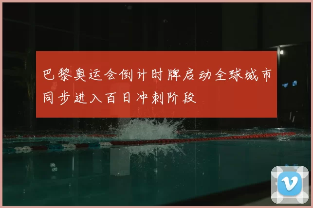 巴黎奥运会倒计时牌启动全球城市同步进入百日冲刺阶段