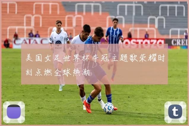 美国女足世界杯夺冠主题歌荣耀时刻点燃全球热潮