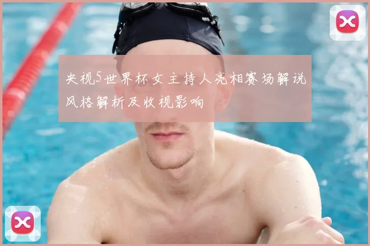 央视5世界杯女主持人亮相赛场解说风格解析及收视影响