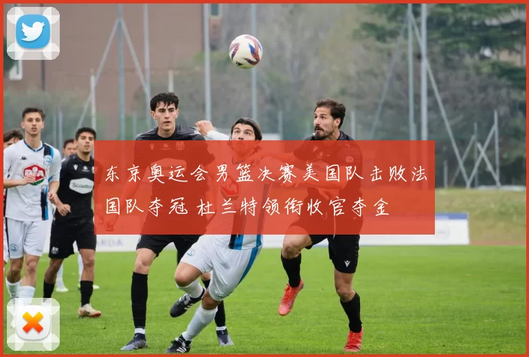 东京奥运会男篮决赛美国队击败法国队夺冠 杜兰特领衔收官夺金