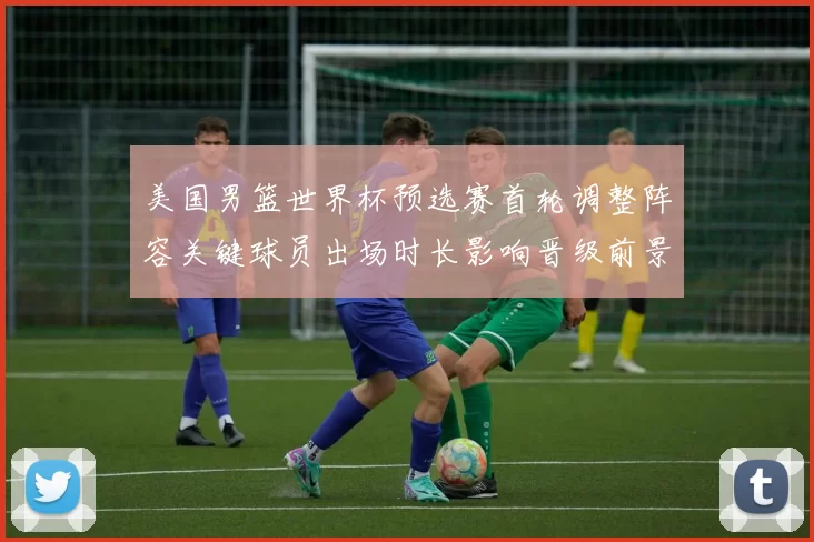 美国男篮世界杯预选赛首轮调整阵容关键球员出场时长影响晋级前景