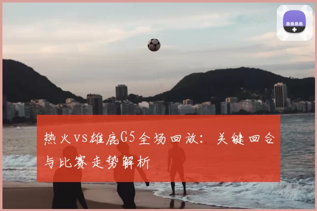 热火vs雄鹿G5全场回放：关键回合与比赛走势解析