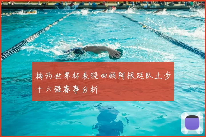 梅西世界杯表现回顾阿根廷队止步十六强赛事分析