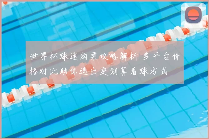 世界杯球迷购票攻略解析 多平台价格对比助你选出更划算看球方式