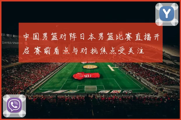 中国男篮对阵日本男篮比赛直播开启 赛前看点与对抗焦点受关注