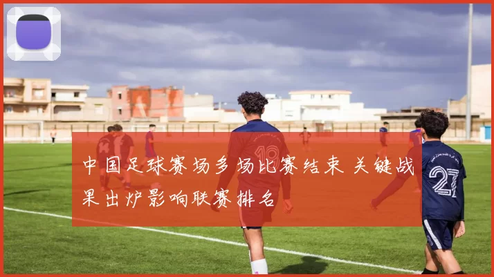 中国足球赛场多场比赛结束 关键战果出炉影响联赛排名