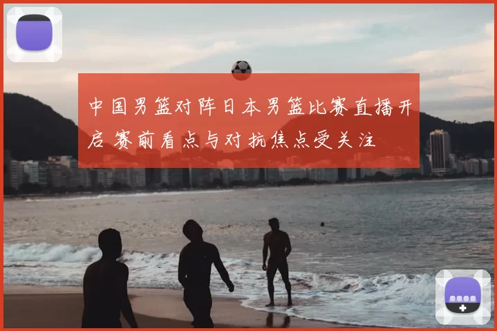 中国男篮对阵日本男篮比赛直播开启 赛前看点与对抗焦点受关注