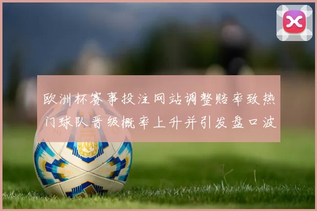 欧洲杯赛事投注网站调整赔率致热门球队晋级概率上升并引发盘口波动关注