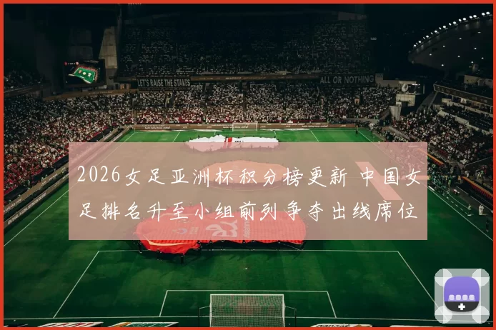 2026女足亚洲杯积分榜更新 中国女足排名升至小组前列争夺出线席位