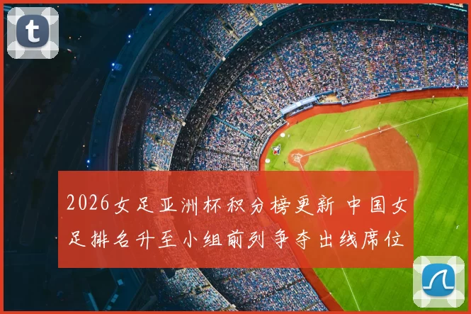 2026女足亚洲杯积分榜更新 中国女足排名升至小组前列争夺出线席位