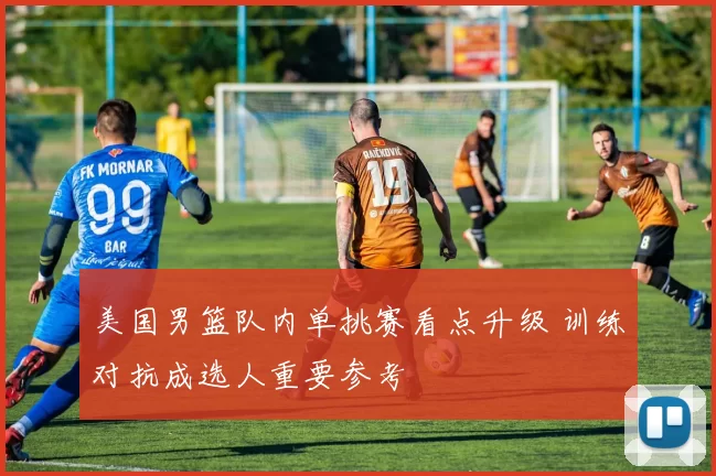 美国男篮队内单挑赛看点升级 训练对抗成选人重要参考