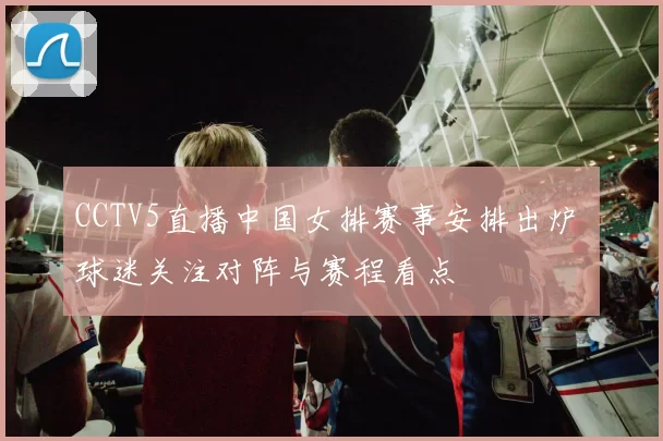 CCTV5直播中国女排赛事安排出炉 球迷关注对阵与赛程看点