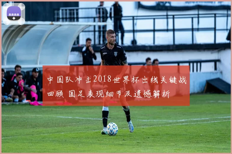 中国队冲击2018世界杯出线关键战回顾 国足表现细节及遗憾解析