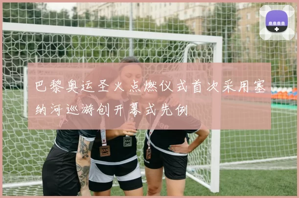巴黎奥运圣火点燃仪式首次采用塞纳河巡游创开幕式先例
