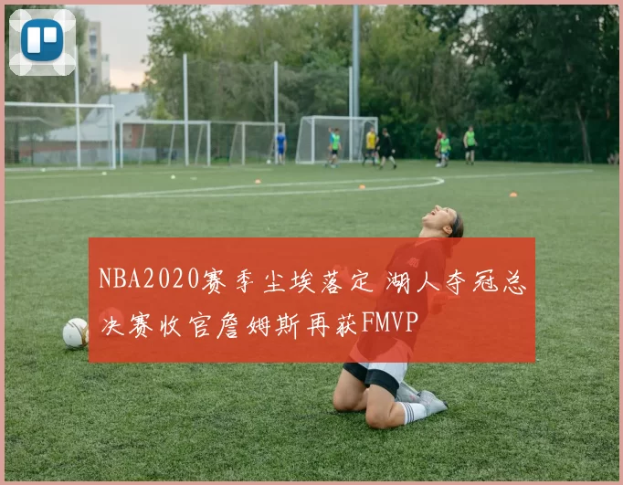 NBA2020赛季尘埃落定 湖人夺冠总决赛收官詹姆斯再获FMVP
