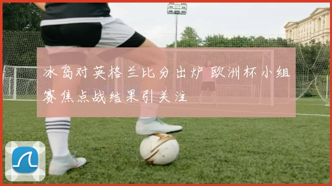 冰岛对英格兰比分出炉 欧洲杯小组赛焦点战结果引关注