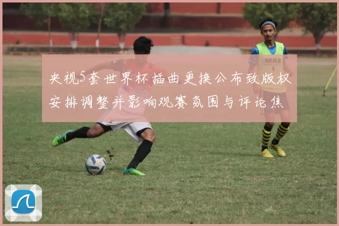 央视5套世界杯插曲更换公布致版权安排调整并影响观赛氛围与评论焦点