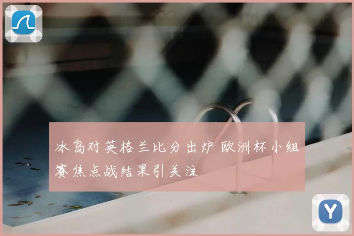 冰岛对英格兰比分出炉 欧洲杯小组赛焦点战结果引关注