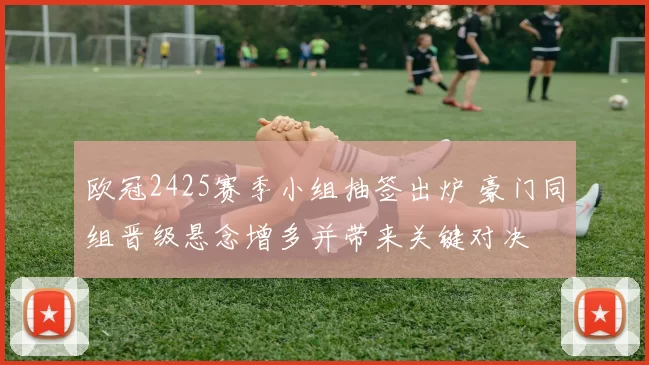 欧冠2425赛季小组抽签出炉 豪门同组晋级悬念增多并带来关键对决