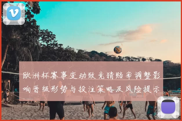 欧洲杯赛事变动致竞猜赔率调整影响晋级形势与投注策略及风险提示