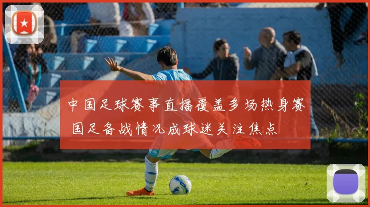 中国足球赛事直播覆盖多场热身赛 国足备战情况成球迷关注焦点