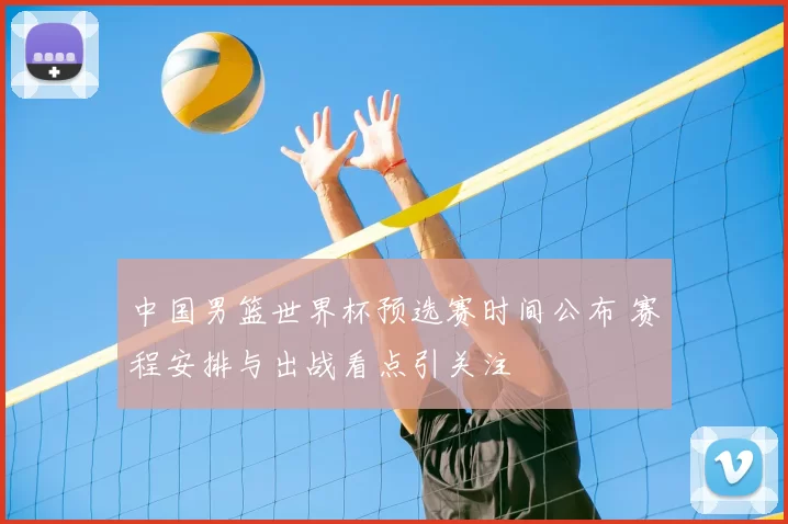 中国男篮世界杯预选赛时间公布 赛程安排与出战看点引关注