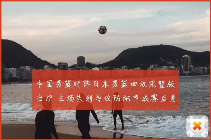 中国男篮对阵日本男篮回放完整版出炉 主场失利与攻防细节成赛后看点