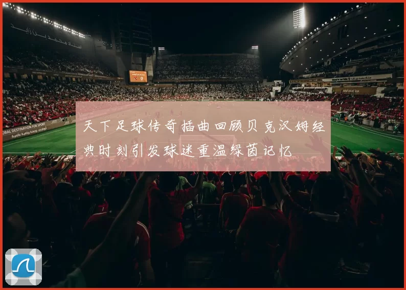 天下足球传奇插曲回顾贝克汉姆经典时刻引发球迷重温绿茵记忆