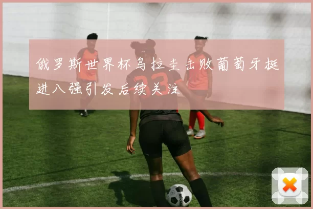 俄罗斯世界杯乌拉圭击败葡萄牙挺进八强引发后续关注