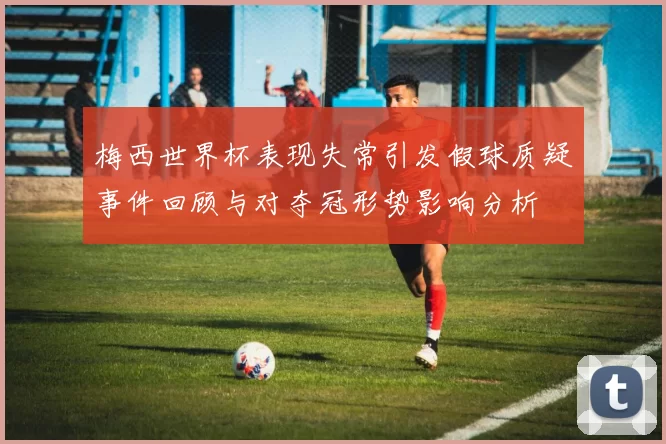 梅西世界杯表现失常引发假球质疑事件回顾与对夺冠形势影响分析