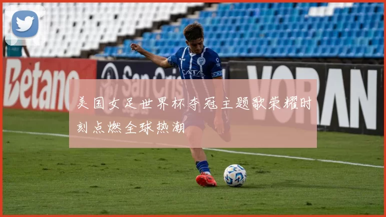 美国女足世界杯夺冠主题歌荣耀时刻点燃全球热潮