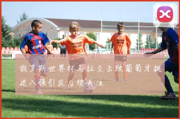 俄罗斯世界杯乌拉圭击败葡萄牙挺进八强引发后续关注