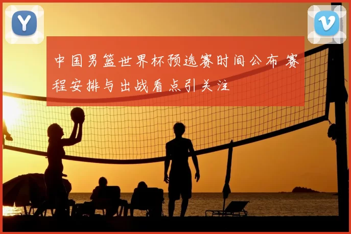 中国男篮世界杯预选赛时间公布 赛程安排与出战看点引关注