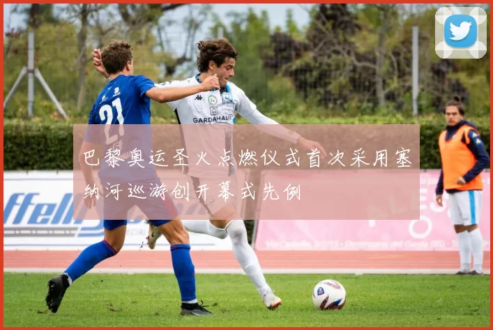 巴黎奥运圣火点燃仪式首次采用塞纳河巡游创开幕式先例