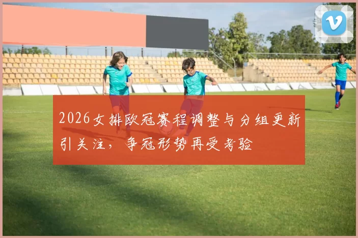 2026女排欧冠赛程调整与分组更新引关注，争冠形势再受考验