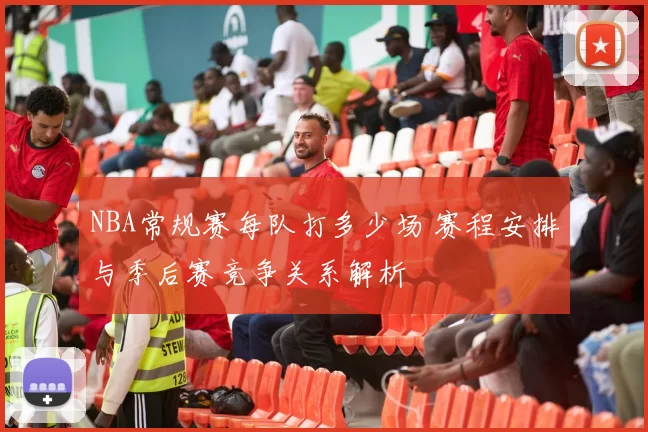 NBA常规赛每队打多少场 赛程安排与季后赛竞争关系解析